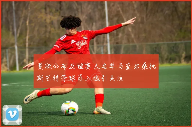 曼联公布友谊赛大名单马奎尔桑托斯芒特等球员入选引关注