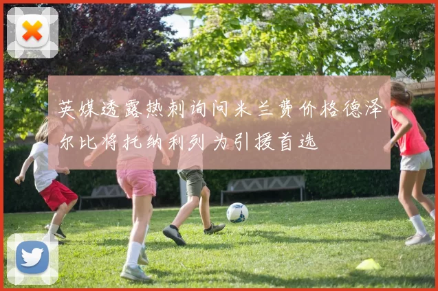 英媒透露热刺询问米兰费价格德泽尔比将托纳利列为引援首选