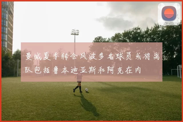 曼城夏季转会风波多名球员或将离队包括鲁本迪亚斯和阿克在内