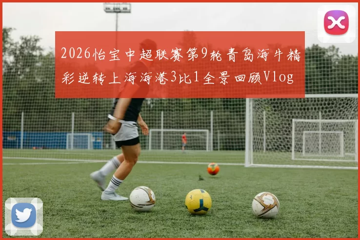 2026怡宝中超联赛第9轮青岛海牛精彩逆转上海海港3比1全景回顾Vlog