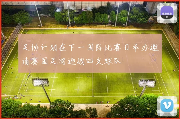 足协计划在下一国际比赛日举办邀请赛国足将迎战四支球队