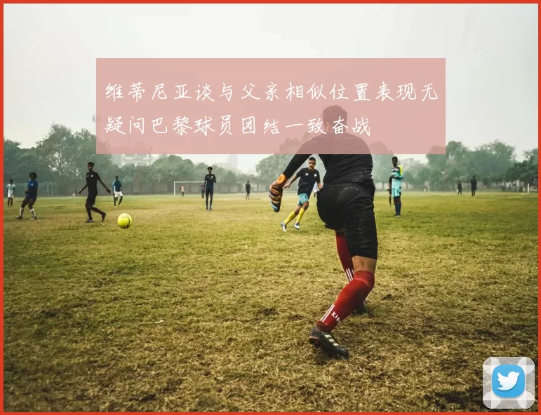 维蒂尼亚谈与父亲相似位置表现无疑问巴黎球员团结一致奋战