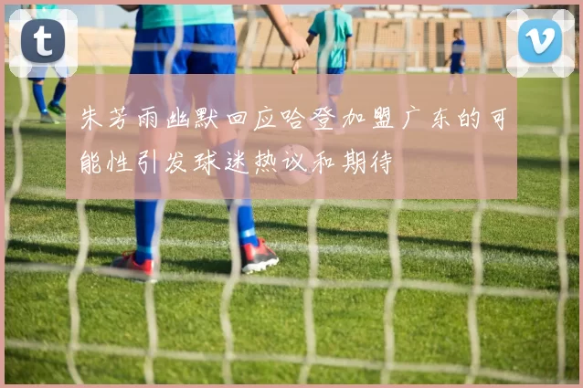 朱芳雨幽默回应哈登加盟广东的可能性引发球迷热议和期待