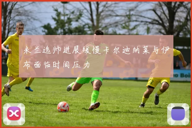 米兰选帅进展缓慢卡尔迪纳莱与伊布面临时间压力