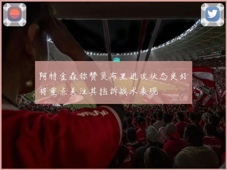 阿特金森称赞莫布里进攻状态良好将重点关注其挡拆战术表现