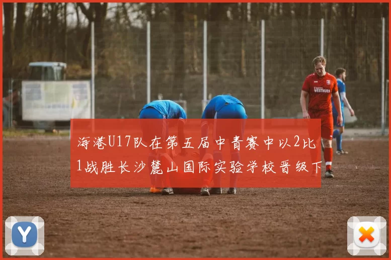 海港U17队在第五届中青赛中以2比1战胜长沙麓山国际实验学校晋级下一轮