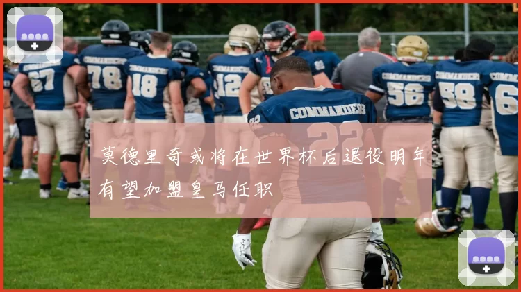莫德里奇或将在世界杯后退役明年有望加盟皇马任职