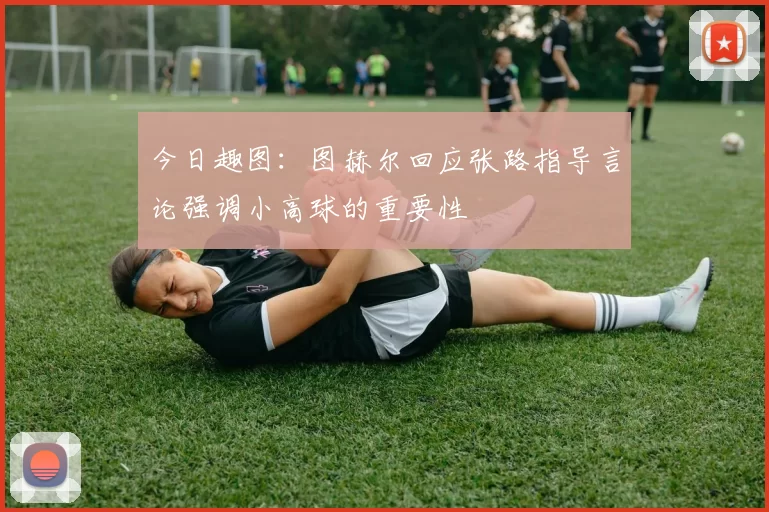 今日趣图：图赫尔回应张路指导言论强调小高球的重要性