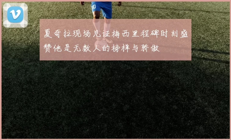 夏奇拉现场见证梅西里程碑时刻盛赞他是无数人的榜样与骄傲