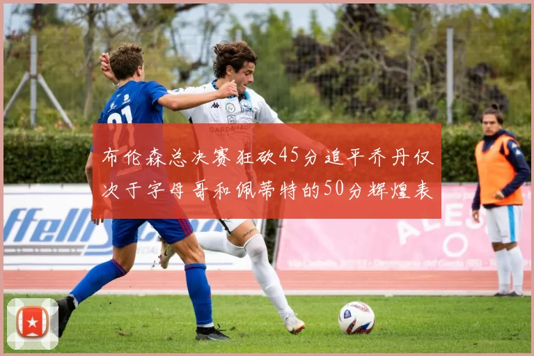 布伦森总决赛狂砍45分追平乔丹仅次于字母哥和佩蒂特的50分辉煌表现