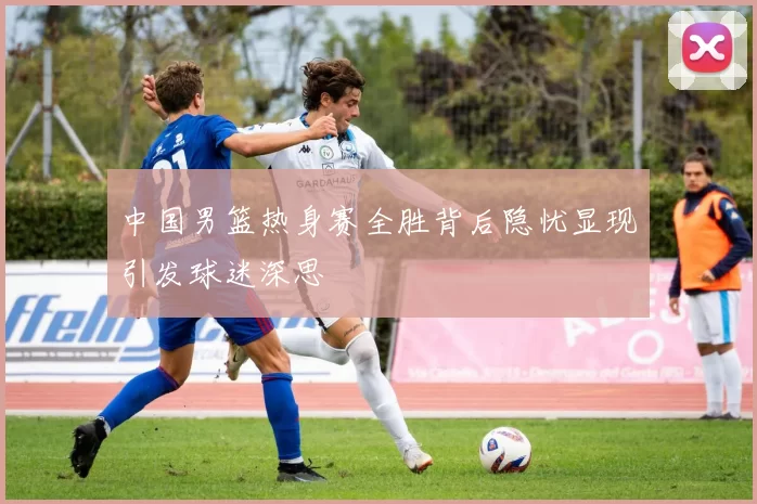 中国男篮热身赛全胜背后隐忧显现引发球迷深思