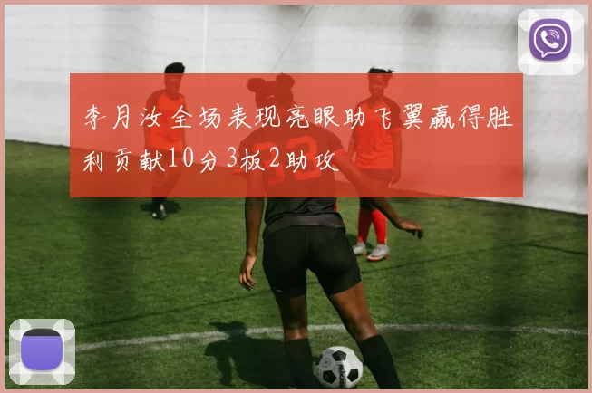 李月汝全场表现亮眼助飞翼赢得胜利贡献10分3板2助攻
