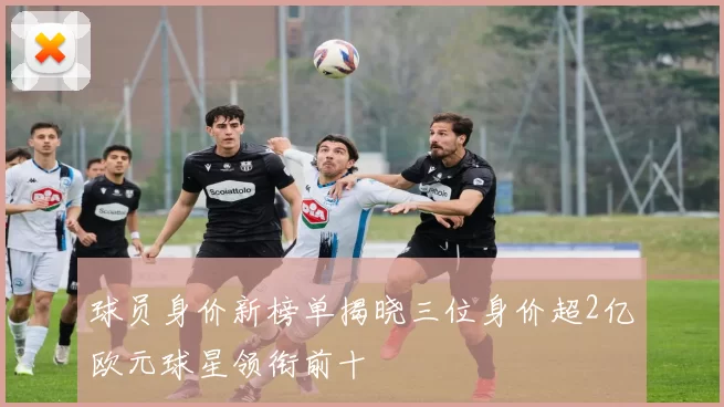 球员身价新榜单揭晓三位身价超2亿欧元球星领衔前十