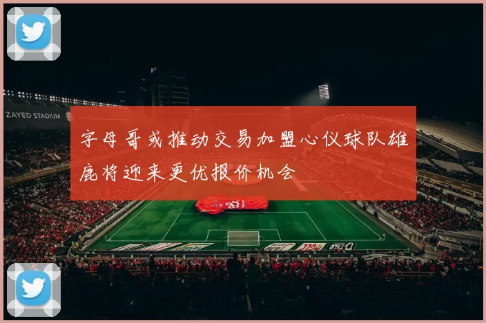 字母哥或推动交易加盟心仪球队雄鹿将迎来更优报价机会