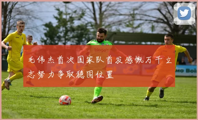 毛伟杰首次国家队首发感慨万千立志努力争取稳固位置