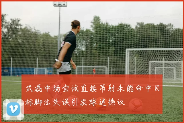 武磊中场尝试直接吊射未能命中目标脚法失误引发球迷热议