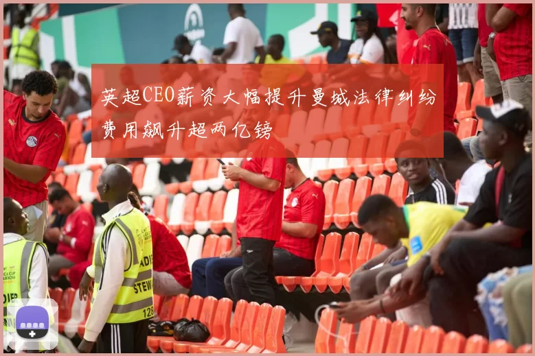 英超CEO薪资大幅提升曼城法律纠纷费用飙升超两亿镑