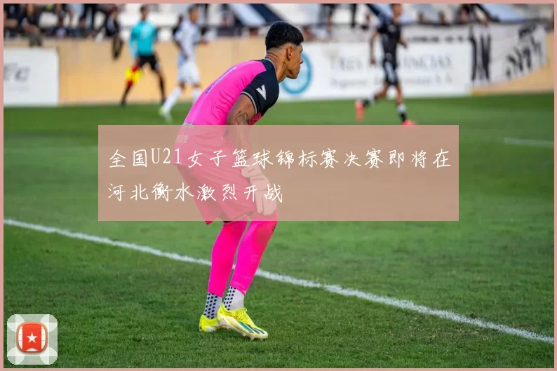 全国U21女子篮球锦标赛决赛即将在河北衡水激烈开战