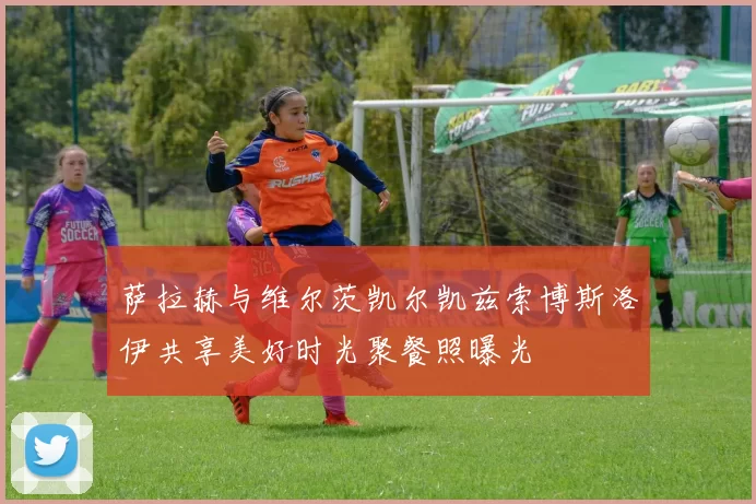萨拉赫与维尔茨凯尔凯兹索博斯洛伊共享美好时光聚餐照曝光