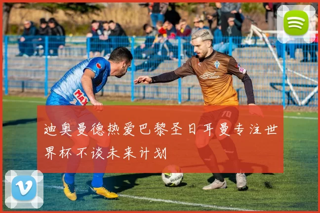迪奥曼德热爱巴黎圣日耳曼专注世界杯不谈未来计划