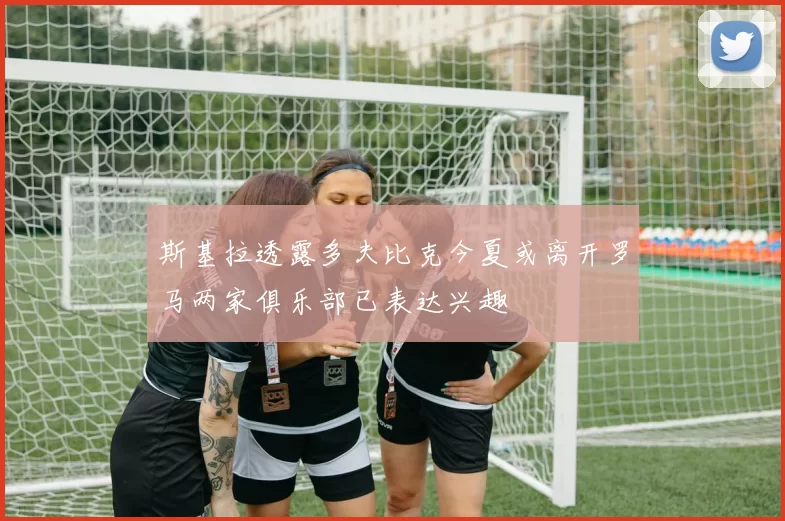 斯基拉透露多夫比克今夏或离开罗马两家俱乐部已表达兴趣
